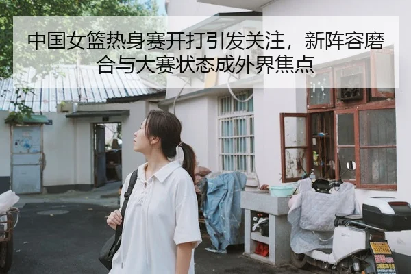 中国女篮热身赛开打引发关注，新阵容磨合与大赛状态成外界焦点