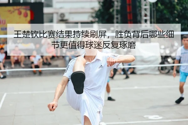 王楚钦比赛结果持续刷屏，胜负背后哪些细节更值得球迷反复琢磨